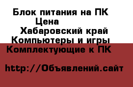 Блок питания на ПК › Цена ­ 1 700 - Хабаровский край Компьютеры и игры » Комплектующие к ПК   